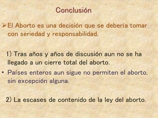 El Aborto es una decisión que se debería tomar
con seriedad y responsabilidad.
1) Tras años y años de discusión aun no se ha
llegado a un cierre total del aborto.
• Países enteros aun sigue no permiten el aborto,
sin excepción alguna.
2) La escases de contenido de la ley del aborto.
Conclusión
 