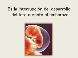 Es la interrupción del desarrollo
del feto durante el embarazo.
 