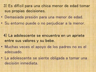 3) Es difícil para una chica menor de edad tomar
sus propias decisiones.
• Demasiada presión para una menor de edad.
• Su entorno puede o no perjudicar a la menor.
4) La adolescente se encuentra en un apriete
entre sus valores y su bebe.
• Muchas veces el apoyo de los padres no es el
adecuado.
• La adolescente se siente obligada a tomar una
decisión inmediata.
 