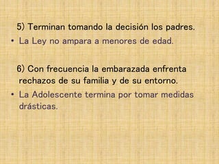5) Terminan tomando la decisión los padres.
• La Ley no ampara a menores de edad.
6) Con frecuencia la embarazada enfrenta
rechazos de su familia y de su entorno.
• La Adolescente termina por tomar medidas
drásticas.
 