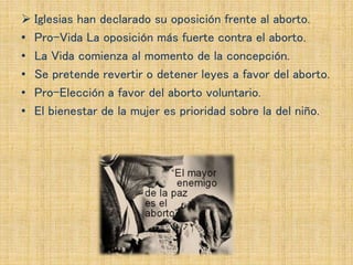  Iglesias han declarado su oposición frente al aborto.
• Pro-Vida La oposición más fuerte contra el aborto.
• La Vida comienza al momento de la concepción.
• Se pretende revertir o detener leyes a favor del aborto.
• Pro-Elección a favor del aborto voluntario.
• El bienestar de la mujer es prioridad sobre la del niño.
 