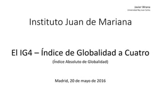 Instituto Juan de Mariana
El IG4 – Índice de Globalidad a Cuatro
(Índice Absoluto de Globalidad)
Madrid, 20 de mayo de 2016
Javier Wrana
Universidad Rey Juan Carlos
 