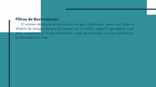 Filtros de Recirculación
El volumen de líquido re circulado es de gran importancia, puesto que diluye el
efluente de tanques sépticos, de manera que la materia orgánica aplicada en cada
dosis, y absorbida en la película bacterial, puede ser procesada con más facilidad por
las bacterias entre dosis.
 