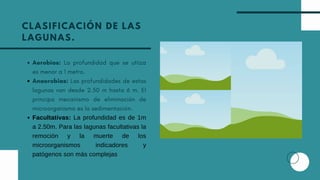 CLASIFICACIÓN DE LAS
LAGUNAS.
Aerobias: La profundidad que se utiiza
es menor a 1 metro.
Anaerobias: Las profundidades de estas
lagunas van desde 2.50 m hasta 6 m. El
principa mecanismo de eliminación de
microorganismo es la sedimentación.
Facultativas: La profundidad es de 1m
a 2.50m. Para las lagunas facultativas la
remoción y la muerte de los
microorganismos indicadores y
patógenos son más complejas
 