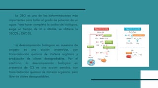 La DBO es una de las determinaciones más
importantes para hallar el grado de polución de un
agua. Para hacer completa la oxidación biológica,
exige un tiempo de 21 a 28días, se obtiene la
DBO21 o DBO28.
La descomposición biológica en ausencia de
oxigeno es una acción anaerobia, con
transformación química de materia orgánica y
producción de olores desagradables. Por el
contrario, la descomposición biológica en
presencia de O2 es una acción aerobia, con
transformación química de materia orgánica, pero
libre de olores desagradables.
 