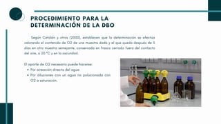 PROCEDIMIENTO PARA LA
DETERMINACIÓN DE LA DBO
Según Catalán y otros (2000), establecen que la determinación se efectúa
valorando el contenido de O2 de una muestra dada y el que queda después de 5
días en otra muestra semejante, conservada en frasco cerrado fuera del contacto
del aire, a 20 ºC y en la oscuridad.
Por aireación directa del agua
Por diluciones con un agua no polucionada con
O2 a saturación.
El aporte de O2 necesario puede hacerse:
 