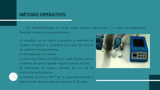 Las determinaciones se hacen sobre muestra decantada, y a veces homogenizada,
llevando a cabo los siguientes pasos:
MÉTODO OPERATIVO
a) Introducir en un frasco o probeta la cantidad de
muestra a analizar y completar con agua de dilución
de volumen correspondiente.
b) Homogenizar la muestra.
c) Llenar dos frascos de DBO por cada dilución, cerrar,
cuidando de que no quede ninguna burbuja de aire.
d) Determinar el oxígeno disuelto de uno de los
frascos de cada dilución.
e) Incubar el otro a 20ºC en la oscuridad durante 5
días, al cabo de los cuales se valora el O, disuelto.
 