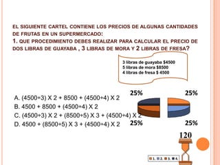 el siguiente cartel contiene los precios de algunas cantidades de frutas en un supermercado:1. que procedimiento debes realizar para calcular el precio de dos libras de guayaba , 3 libras de mora y 2 libras de fresa?3 libras de guayaba $45005 libras de mora $85004 libras de fresa $ 4500A. (4500÷3) X 2 + 8500 + (4500÷4) X 2B. 4500 + 8500 + (4500÷4) X 2C. (4500÷3) X 2 + (8500÷5) X 3 + (4500÷4) X 2D. 4500 + (8500÷5) X 3 + (4500÷4) X 2120