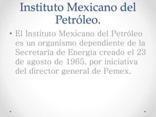 Instituto Mexicano del
Petróleo.
• El Instituto Mexicano del Petróleo
es un organismo dependiente de la
Secretaría de Energía creado el 23
de agosto de 1965, por iniciativa
del director general de Pemex.
 