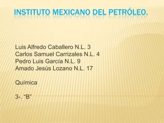 INSTITUTO MEXICANO DEL PETRÓLEO.
Luis Alfredo Caballero N.L. 3
Carlos Samuel Carrizales N.L. 4
Pedro Luis García N.L. 9
Amado Jesús Lozano N.L. 17
Química
3-. “B”
 