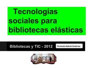 Tecnologías
sociales para
bibliotecas elásticas
Bibliotecas y TIC - 2012   Fernando Gabriel Gutiérrez
 