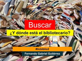 Buscar
¿Y dónde está el bibliotecario?


               #ticbiblio2
       Fernando Gabriel Gutiérrez
 