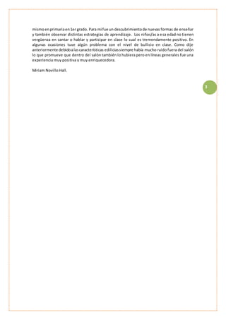 3
mismoenprimariaen1er grado. Para mi fue un descubrimientode nuevas formas de enseñar
y también observar distintas estrategias de aprendizaje. Los niños/as a esa edad no tienen
vergüenza en cantar o hablar y participar en clase lo cual es tremendamente positivo. En
algunas ocasiones tuve algún problema con el nivel de bullicio en clase. Como dije
anteriormente debidoalascaracterísticas ediliciassiempre había mucho ruido fuera del salón
lo que promueve que dentro del salón también lo hubiera pero en líneas generales fue una
experiencia muy positiva y muy enriquecedora.
Miriam Novillo Hall.
 