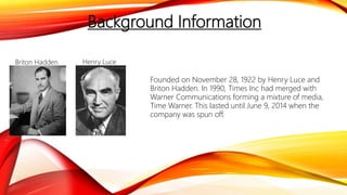 Background Information
Founded on November 28, 1922 by Henry Luce and
Briton Hadden. In 1990, Times Inc had merged with
Warner Communications forming a mixture of media,
Time Warner. This lasted until June 9, 2014 when the
company was spun off.
Briton Hadden Henry Luce