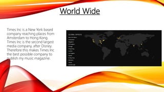 World Wide
Times Inc is a New York based
company reaching places from
Amsterdam to Hong Kong.
Times Inc is the second largest
media company, after Disney.
Therefore this makes Times Inc
the best possible company to
publish my music magazine.