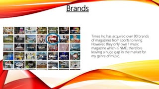 Brands
Times Inc has acquired over 90 brands
of magazines from sports to living.
However, they only own 1 music
magazine which is NME, therefore
leaving a huge gap in the market for
my genre of music.