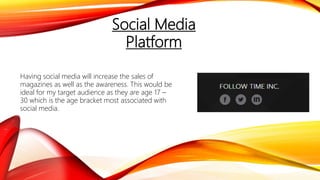 Social Media
Platform
Having social media will increase the sales of
magazines as well as the awareness. This would be
ideal for my target audience as they are age 17 –
30 which is the age bracket most associated with
social media.