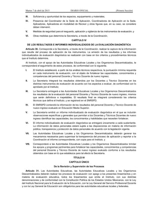 Martes 7 de abril de 2015 DIARIO OFICIAL (Primera Sección)
III. Suficiencia y oportunidad de los espacios, equipamiento y materiales;
IV. Presencia del Coordinador de la Sede de Aplicación, Coordinadores de Aplicación en la Sede,
Aplicadores, Aplicadores en modalidad de Revisor y otras figuras que, en su caso, se considere
deban intervenir;
V. Medidas de seguridad para el resguardo, aplicación y vigilancia de los instrumentos de evaluación; y
VI. Otras medidas que determine la Secretaría, a través de la Coordinación.
CAPÍTULO IV
DE LOS RESULTADOS E INFORMES INDIVIDUALIZADOS DE LA EVALUACIÓN DIAGNÓSTICA
Artículo 30. Corresponde a la Secretaría, a través de la Coordinación, realizar la captura de la información
que resulte del proceso de aplicación de los instrumentos. La emisión de los resultados y los informes
individualizados de evaluación diagnóstica se realizarán con base en los criterios y procedimientos técnicos
que el Instituto determine.
Al Instituto, con el apoyo de las Autoridades Educativas Locales y los Organismos Descentralizados, le
corresponderá el seguimiento de estos procesos, de conformidad con lo siguiente.
I. El Instituto establecerá, a partir de los análisis técnicos respectivos, la puntuación mínima requerida
en cada instrumento de evaluación, con el objeto de fortalecer las capacidades, conocimientos y
competencias del personal Docente y Técnico Docente de nuevo ingreso;
II. La Secretaría integrará los resultados obtenidos por los Docentes y Técnico Docentes en los
distintos instrumentos de evaluación de acuerdo con los aspectos a evaluar, de conformidad con lo
aprobado por el Instituto;
III. La Secretaría entregará a las Autoridades Educativas Locales y los Organismos Descentralizados
los resultados de la evaluación del personal Docente y Técnico Docente de nuevo ingreso, mismos
que serán definitivos e inapelables. El resultado final se integrará considerando los criterios
técnicos que defina el Instituto, y se registrará en el SNRSPD;
IV. El SNRSPD contendrá la información de los resultados del personal Docente y Técnico Docente de
nuevo ingreso evaluado en Educación Media Superior.
V. La Secretaría emitirá un informe individualizado de evaluación diagnóstica en el que se incluirán
observaciones específicas y generales que permitan a los Docentes y Técnicos Docentes de nuevo
ingreso identificar las capacidades, los conocimientos y habilidades que necesiten fortalecer.
VI. El informe individualizado de evaluación diagnóstica se entregará únicamente a cada sustentante.
La información de datos personales estará sujeta a las disposiciones en materia de información
pública, transparencia y protección de datos personales de acuerdo con la legislación vigente.
VII. Las Autoridades Educativas Locales y los Organismos Descentralizados deberán generar los
mecanismos necesarios para supervisar la transparencia del proceso de aplicación y reportar a la
Coordinación el informe correspondiente, con copia para el Instituto, y
VIII. Corresponderá a las Autoridades Educativas Locales y los Organismos Descentralizados brindar
los apoyos y programas pertinentes para fortalecer las capacidades, conocimientos y competencias
del personal Docente y Técnico Docente de nuevo ingreso evaluado conforme a los resultados
obtenidos con base en lo que establezca para tal efecto la Secretaría.
TÍTULO IV
CAPÍTULO ÚNICO
De la Revisión y Supervisión de los Procesos
Artículo 31. Las Autoridades Educativas, las Autoridades Educativas Locales y los Organismos
Descentralizados deberán realizar los procesos de evaluación con apego a los presentes lineamientos y en
materia de evaluación educativa, todos los lineamientos que emita el Instituto, con sus distintas
denominaciones y de conformidad con la Constitución Política de los Estados Unidos Mexicanos, con la Ley
del Instituto Nacional para la Evaluación de la Educación, con la Ley General del Servicio Profesional Docente
y con la Ley General de Educación son obligatorios para las autoridades educativas locales y federales.
 