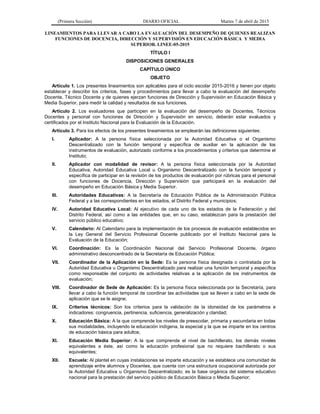 (Primera Sección) DIARIO OFICIAL Martes 7 de abril de 2015
LINEAMIENTOS PARA LLEVAR A CABO LA EVALUACIÓN DEL DESEMPEÑO DE QUIENES REALIZAN
FUNCIONES DE DOCENCIA, DIRECCIÓN Y SUPERVISIÓN EN EDUCACIÓN BÁSICA Y MEDIA
SUPERIOR. LINEE-05-2015
TÍTULO I
DISPOSICIONES GENERALES
CAPÍTULO ÚNICO
OBJETO
Artículo 1. Los presentes lineamientos son aplicables para el ciclo escolar 2015-2016 y tienen por objeto
establecer y describir los criterios, fases y procedimientos para llevar a cabo la evaluación del desempeño
Docente, Técnico Docente y de quienes ejerzan funciones de Dirección y Supervisión en Educación Básica y
Media Superior, para medir la calidad y resultados de sus funciones.
Artículo 2. Los evaluadores que participen en la evaluación del desempeño de Docentes, Técnicos
Docentes y personal con funciones de Dirección y Supervisión en servicio, deberán estar evaluados y
certificados por el Instituto Nacional para la Evaluación de la Educación.
Artículo 3. Para los efectos de los presentes lineamientos se emplearán las definiciones siguientes:
I. Aplicador: A la persona física seleccionada por la Autoridad Educativa o el Organismo
Descentralizado con la función temporal y específica de auxiliar en la aplicación de los
instrumentos de evaluación, autorizado conforme a los procedimientos y criterios que determine el
Instituto;
II. Aplicador con modalidad de revisor: A la persona física seleccionada por la Autoridad
Educativa, Autoridad Educativa Local u Organismo Descentralizado con la función temporal y
específica de participar en la revisión de los productos de evaluación por rúbricas para el personal
con funciones de Docencia, Dirección y Supervisión que participará en la evaluación del
desempeño en Educación Básica y Media Superior.
III. Autoridades Educativas: A la Secretaría de Educación Pública de la Administración Pública
Federal y a las correspondientes en los estados, el Distrito Federal y municipios;
IV. Autoridad Educativa Local: Al ejecutivo de cada uno de los estados de la Federación y del
Distrito Federal, así como a las entidades que, en su caso, establezcan para la prestación del
servicio público educativo;
V. Calendario: Al Calendario para la implementación de los procesos de evaluación establecidos en
la Ley General del Servicio Profesional Docente publicado por el Instituto Nacional para la
Evaluación de la Educación;
VI. Coordinación: Es la Coordinación Nacional del Servicio Profesional Docente, órgano
administrativo desconcentrado de la Secretaría de Educación Pública;
VII. Coordinador de la Aplicación en la Sede: Es la persona física designada o contratada por la
Autoridad Educativa u Organismo Descentralizado para realizar una función temporal y específica
como responsable del conjunto de actividades relativas a la aplicación de los instrumentos de
evaluación;
VIII. Coordinador de Sede de Aplicación: Es la persona física seleccionada por la Secretaría, para
llevar a cabo la función temporal de coordinar las actividades que se lleven a cabo en la sede de
aplicación que se le asigne;
IX. Criterios técnicos: Son los criterios para la validación de la idoneidad de los parámetros e
indicadores: congruencia, pertinencia, suficiencia, generalización y claridad;
X. Educación Básica: A la que comprende los niveles de preescolar, primaria y secundaria en todas
sus modalidades, incluyendo la educación indígena, la especial y la que se imparte en los centros
de educación básica para adultos;
XI. Educación Media Superior: A la que comprende el nivel de bachillerato, los demás niveles
equivalentes a éste, así como la educación profesional que no requiere bachillerato o sus
equivalentes;
XII. Escuela: Al plantel en cuyas instalaciones se imparte educación y se establece una comunidad de
aprendizaje entre alumnos y Docentes, que cuenta con una estructura ocupacional autorizada por
la Autoridad Educativa u Organismo Descentralizado; es la base orgánica del sistema educativo
nacional para la prestación del servicio público de Educación Básica o Media Superior;
 