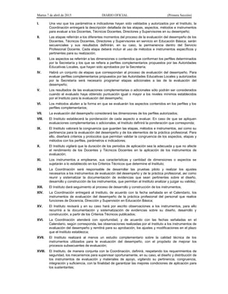 Martes 7 de abril de 2015 DIARIO OFICIAL (Primera Sección)
I. Una vez que los parámetros e indicadores hayan sido validados y autorizados por el Instituto, la
Coordinación entregará la descripción detallada de las etapas, aspectos, métodos e instrumentos
para evaluar a los Docentes, Técnicos Docentes, Directores y Supervisores en su desempeño;
II. Las etapas referirán a los diferentes momentos del proceso de la evaluación del desempeño de los
Docentes, Técnicos Docentes, Directores y Supervisores en servicio en Educación Básica; serán
secuenciales y sus resultados definirán, en su caso, la permanencia dentro del Servicio
Profesional Docente. Cada etapa deberá incluir el uso de métodos e instrumentos específicos y
pertinentes para su realización;
III. Los aspectos se referirán a las dimensiones o contenidos que conforman los perfiles determinados
por la Secretaría y los que se refiera a perfiles complementarios propuestos por las Autoridades
Educativas Locales, que hayan sido aprobados por la Secretaría;
IV. Habrá un conjunto de etapas que correspondan al proceso de evaluación del desempeño. Para
evaluar perfiles complementarios propuestos por las Autoridades Educativas Locales y autorizados
por la Secretaría será necesario programar etapas adicionales a las de la evaluación del
desempeño;
V. Los resultados de las evaluaciones complementarias o adicionales sólo podrán ser considerados
cuando el evaluado haya obtenido puntuación igual o mayor a los niveles mínimos establecidos
por el Instituto para la evaluación del desempeño;
VI. Los métodos aluden a la forma en que se evaluarán los aspectos contenidos en los perfiles y los
perfiles complementarios;
VII. La evaluación del desempeño considerará las dimensiones de los perfiles autorizados;
VIII. El Instituto establecerá la ponderación de cada aspecto a evaluar. En caso de que se apliquen
evaluaciones complementarias o adicionales, el Instituto definirá la ponderación que corresponda;
IX. El Instituto valorará la congruencia que guarden las etapas, métodos e instrumentos, así como su
pertinencia para la evaluación del desempeño y de los elementos de la práctica profesional. Para
ello, diseñará criterios y protocolos que permitan validar la congruencia de los aspectos, etapas y
métodos con los perfiles, parámetros e indicadores;
X. El Instituto vigilará que la duración de los periodos de aplicación sea la adecuada y que no afecte
el rendimiento de los Docentes y Técnicos Docentes en la aplicación de los instrumentos de
evaluación;
XI. Los instrumentos a emplearse, sus características y cantidad de dimensiones o aspectos se
sujetarán a lo establecido en los Criterios Técnicos que determine el Instituto;
XII. La Coordinación será responsable de desarrollar las pruebas piloto y realizar los ajustes
necesarios a los instrumentos de evaluación del desempeño y de la práctica profesional, así como
reunir y sistematizar la documentación de evidencias que sean pertinentes sobre el diseño,
desarrollo y construcción de los instrumentos, que permitan al Instituto analizar y juzgar su validez;
XIII. El Instituto dará seguimiento al proceso de desarrollo y construcción de los instrumentos;
XIV. La Coordinación entregará al Instituto, de acuerdo con la fecha señalada en el Calendario, los
instrumentos de evaluación del desempeño de la práctica profesional del personal que realice
funciones de Docencia, Dirección y Supervisión en Educación Básica;
XV. El Instituto revisará y en su caso hará por escrito observaciones a los instrumentos, para ello
recurrirá a la documentación y sistematización de evidencias sobre su diseño, desarrollo y
construcción, a partir de los Criterios Técnicos publicados;
XVI. La Coordinación atenderá con oportunidad, y de acuerdo con las fechas señaladas en el
Calendario, según corresponda, las observaciones realizadas por el Instituto a los instrumentos de
evaluación del desempeño y remitirá para su aprobación, los ajustes y modificaciones en el plazo
que el Instituto establezca;
XVII. El Instituto realizará al menos un estudio complementario sobre la calidad técnica de los
instrumentos utilizados para le evaluación del desempeño, con el propósito de mejorar los
procesos subsecuentes de evaluación;
XVIII. El Instituto, de manera conjunta con la Coordinación, definirá, respetando los requerimientos de
seguridad, los mecanismos para supervisar oportunamente, en su caso, el diseño y distribución de
los instrumentos de evaluación y materiales de apoyo, vigilando su pertinencia, congruencia,
integración y suficiencia, con la finalidad de garantizar las mejores condiciones de aplicación para
los sustentantes;
 