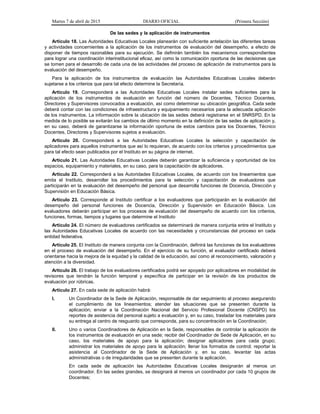 Martes 7 de abril de 2015 DIARIO OFICIAL (Primera Sección)
De las sedes y la aplicación de instrumentos
Artículo 18. Las Autoridades Educativas Locales planearán con suficiente antelación las diferentes tareas
y actividades concernientes a la aplicación de los instrumentos de evaluación del desempeño, a efecto de
disponer de tiempos razonables para su ejecución. Se definirán también los mecanismos correspondientes
para lograr una coordinación interinstitucional eficaz, así como la comunicación oportuna de las decisiones que
se tomen para el desarrollo de cada una de las actividades del proceso de aplicación de instrumentos para la
evaluación del desempeño.
Para la aplicación de los instrumentos de evaluación las Autoridades Educativas Locales deberán
sujetarse a los criterios que para tal efecto determine la Secretaría.
Artículo 19. Corresponderá a las Autoridades Educativas Locales instalar sedes suficientes para la
aplicación de los instrumentos de evaluación en función del número de Docentes, Técnico Docentes,
Directores y Supervisores convocados a evaluación, así como determinar su ubicación geográfica. Cada sede
deberá contar con las condiciones de infraestructura y equipamiento necesarios para la adecuada aplicación
de los instrumentos. La información sobre la ubicación de las sedes deberá registrarse en el SNRSPD. En la
medida de lo posible se evitarán los cambios de último momento en la definición de las sedes de aplicación y,
en su caso, deberá de garantizarse la información oportuna de estos cambios para los Docentes, Técnico
Docentes, Directores y Supervisores sujetos a evaluación.
Artículo 20. Corresponderá a las Autoridades Educativas Locales la selección y capacitación de
aplicadores para aquellos instrumentos que así lo requieran, de acuerdo con los criterios y procedimientos que
para tal efecto sean publicados por el Instituto en su página de internet.
Artículo 21. Las Autoridades Educativas Locales deberán garantizar la suficiencia y oportunidad de los
espacios, equipamiento y materiales, en su caso, para la capacitación de aplicadores.
Artículo 22. Corresponderá a las Autoridades Educativas Locales, de acuerdo con los lineamientos que
emita el Instituto, desarrollar los procedimientos para la selección y capacitación de evaluadores que
participarán en la evaluación del desempeño del personal que desarrolla funciones de Docencia, Dirección y
Supervisión en Educación Básica.
Artículo 23. Corresponde al Instituto certificar a los evaluadores que participarán en la evaluación del
desempeño del personal funciones de Docencia, Dirección y Supervisión en Educación Básica. Los
evaluadores deberán participar en los procesos de evaluación del desempeño de acuerdo con los criterios,
funciones, formas, tiempos y lugares que determine el Instituto
Artículo 24. El número de evaluadores certificados se determinará de manera conjunta entre el Instituto y
las Autoridades Educativas Locales de acuerdo con las necesidades y circunstancias del proceso en cada
entidad federativa.
Artículo 25. El Instituto de manera conjunta con la Coordinación, definirá las funciones de los evaluadores
en el proceso de evaluación del desempeño. En el ejercicio de su función, el evaluador certificado deberá
orientarse hacia la mejora de la equidad y la calidad de la educación, así como al reconocimiento, valoración y
atención a la diversidad.
Artículo 26. El trabajo de los evaluadores certificados podrá ser apoyado por aplicadores en modalidad de
revisores que tendrán la función temporal y específica de participar en la revisión de los productos de
evaluación por rúbricas.
Artículo 27. En cada sede de aplicación habrá:
I. Un Coordinador de la Sede de Aplicación, responsable de dar seguimiento al proceso asegurando
el cumplimiento de los lineamientos; atender las situaciones que se presenten durante la
aplicación; enviar a la Coordinación Nacional del Servicio Profesional Docente (CNSPD) los
reportes de asistencia del personal sujeto a evaluación y, en su caso, trasladar los materiales para
su entrega al centro de resguardo que corresponda, para su concentración en la Coordinación;
II. Uno o varios Coordinadores de Aplicación en la Sede, responsables de controlar la aplicación de
los instrumentos de evaluación en una sede; recibir del Coordinador de Sede de Aplicación, en su
caso, los materiales de apoyo para la aplicación; designar aplicadores para cada grupo;
administrar los materiales de apoyo para la aplicación; llenar los formatos de control; reportar la
asistencia al Coordinador de la Sede de Aplicación y, en su caso, levantar las actas
administrativas o de irregularidades que se presenten durante la aplicación.
En cada sede de aplicación las Autoridades Educativas Locales designarán al menos un
coordinador. En las sedes grandes, se designará al menos un coordinador por cada 10 grupos de
Docentes;
 