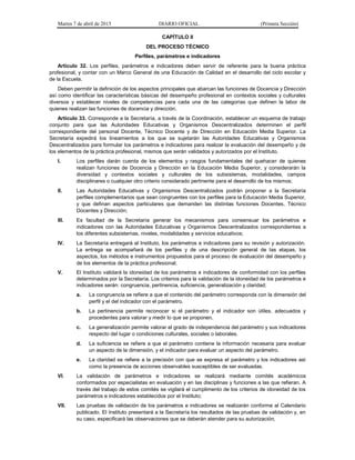 Martes 7 de abril de 2015 DIARIO OFICIAL (Primera Sección)
CAPÍTULO II
DEL PROCESO TÉCNICO
Perfiles, parámetros e indicadores
Artículo 32. Los perfiles, parámetros e indicadores deben servir de referente para la buena práctica
profesional, y contar con un Marco General de una Educación de Calidad en el desarrollo del ciclo escolar y
de la Escuela.
Deben permitir la definición de los aspectos principales que abarcan las funciones de Docencia y Dirección
así como identificar las características básicas del desempeño profesional en contextos sociales y culturales
diversos y establecer niveles de competencias para cada una de las categorías que definen la labor de
quienes realizan las funciones de docencia y dirección.
Artículo 33. Corresponde a la Secretaría, a través de la Coordinación, establecer un esquema de trabajo
conjunto para que las Autoridades Educativas y Organismos Descentralizados determinen el perfil
correspondiente del personal Docente, Técnico Docente y de Dirección en Educación Media Superior. La
Secretaría expedirá los lineamientos a los que se sujetarán las Autoridades Educativas y Organismos
Descentralizados para formular los parámetros e indicadores para realizar la evaluación del desempeño y de
los elementos de la práctica profesional, mismos que serán validados y autorizados por el Instituto.
I. Los perfiles darán cuenta de los elementos y rasgos fundamentales del quehacer de quienes
realizan funciones de Docencia y Dirección en la Educación Media Superior, y considerarán la
diversidad y contextos sociales y culturales de los subsistemas, modalidades, campos
disciplinares o cualquier otro criterio considerado pertinente para el desarrollo de los mismos;
II. Las Autoridades Educativas y Organismos Descentralizados podrán proponer a la Secretaría
perfiles complementarios que sean congruentes con los perfiles para la Educación Media Superior,
y que definan aspectos particulares que demanden las distintas funciones Docentes, Técnico
Docentes y Dirección;
III. Es facultad de la Secretaría generar los mecanismos para consensuar los parámetros e
indicadores con las Autoridades Educativas y Organismos Descentralizados correspondientes a
los diferentes subsistemas, niveles, modalidades y servicios educativos;
IV. La Secretaría entregará al Instituto, los parámetros e indicadores para su revisión y autorización.
La entrega se acompañará de los perfiles y de una descripción general de las etapas, los
aspectos, los métodos e instrumentos propuestos para el proceso de evaluación del desempeño y
de los elementos de la práctica profesional;
V. El Instituto validará la idoneidad de los parámetros e indicadores de conformidad con los perfiles
determinados por la Secretaría. Los criterios para la validación de la idoneidad de los parámetros e
indicadores serán: congruencia, pertinencia, suficiencia, generalización y claridad;
a. La congruencia se refiere a que el contenido del parámetro corresponda con la dimensión del
perfil y el del indicador con el parámetro.
b. La pertinencia permite reconocer si el parámetro y el indicador son útiles, adecuados y
procedentes para valorar y medir lo que se proponen.
c. La generalización permite valorar el grado de independencia del parámetro y sus indicadores
respecto del lugar o condiciones culturales, sociales o laborales.
d. La suficiencia se refiere a que el parámetro contiene la información necesaria para evaluar
un aspecto de la dimensión, y el indicador para evaluar un aspecto del parámetro.
e. La claridad se refiere a la precisión con que se expresa el parámetro y los indicadores así
como la presencia de acciones observables susceptibles de ser evaluadas.
VI. La validación de parámetros e indicadores se realizará mediante comités académicos
conformados por especialistas en evaluación y en las disciplinas y funciones a las que refieran. A
través del trabajo de estos comités se vigilará el cumplimento de los criterios de idoneidad de los
parámetros e indicadores establecidos por el Instituto;
VII. Las pruebas de validación de los parámetros e indicadores se realizarán conforme al Calendario
publicado. El Instituto presentará a la Secretaría los resultados de las pruebas de validación y, en
su caso, especificará las observaciones que se deberán atender para su autorización;
 