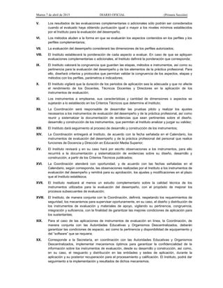 Martes 7 de abril de 2015 DIARIO OFICIAL (Primera Sección)
V. Los resultados de las evaluaciones complementarias o adicionales sólo podrán ser considerados
cuando el evaluado haya obtenido puntuación igual o mayor a los niveles mínimos establecidos
por el Instituto para la evaluación del desempeño;
VI. Los métodos aluden a la forma en que se evaluarán los aspectos contenidos en los perfiles y los
perfiles complementarios;
VII. La evaluación del desempeño considerará las dimensiones de los perfiles autorizados;
VIII. El Instituto establecerá la ponderación de cada aspecto a evaluar. En caso de que se apliquen
evaluaciones complementarias o adicionales, el Instituto definirá la ponderación que corresponda;
IX. El Instituto valorará la congruencia que guarden las etapas, métodos e instrumentos, así como su
pertinencia para la evaluación del desempeño y de los elementos de la práctica profesional. Para
ello, diseñará criterios y protocolos que permitan validar la congruencia de los aspectos, etapas y
métodos con los perfiles, parámetros e indicadores;
X. El Instituto vigilará que la duración de los periodos de aplicación sea la adecuada y que no afecte
el rendimiento de los Docentes, Técnicos Docentes y Directores en la aplicación de los
instrumentos de evaluación;
XI. Los instrumentos a emplearse, sus características y cantidad de dimensiones o aspectos se
sujetarán a lo establecido en los Criterios Técnicos que determine el Instituto;
XII. La Coordinación será responsable de desarrollar las pruebas piloto y realizar los ajustes
necesarios a los instrumentos de evaluación del desempeño y de la práctica profesional, así como
reunir y sistematizar la documentación de evidencias que sean pertinentes sobre el diseño,
desarrollo y construcción de los instrumentos, que permitan al Instituto analizar y juzgar su validez;
XIII. El Instituto dará seguimiento al proceso de desarrollo y construcción de los instrumentos;
XIV. La Coordinación entregará al Instituto, de acuerdo con la fecha señalada en el Calendario, los
instrumentos de evaluación del desempeño y de la práctica profesional del personal que realice
funciones de Docencia y Dirección en Educación Media Superior;
XV. El Instituto revisará y en su caso hará por escrito observaciones a los instrumentos, para ello
recurrirá a la documentación y sistematización de evidencias sobre su diseño, desarrollo y
construcción, a partir de los Criterios Técnicos publicados;
XVI. La Coordinación atenderá con oportunidad, y de acuerdo con las fechas señaladas en el
Calendario, según corresponda, las observaciones realizadas por el Instituto a los instrumentos de
evaluación del desempeño y remitirá para su aprobación, los ajustes y modificaciones en el plazo
que el Instituto establezca;
XVII. El Instituto realizará al menos un estudio complementario sobre la calidad técnica de los
instrumentos utilizados para la evaluación del desempeño, con el propósito de mejorar los
procesos subsecuentes de evaluación;
XVIII. El Instituto, de manera conjunta con la Coordinación, definirá, respetando los requerimientos de
seguridad, los mecanismos para supervisar oportunamente, en su caso, el diseño y distribución de
los instrumentos de evaluación y materiales de apoyo, vigilando su pertinencia, congruencia,
integración y suficiencia, con la finalidad de garantizar las mejores condiciones de aplicación para
los sustentantes;
XIX. Para el caso de las aplicaciones de instrumentos de evaluación en línea, la Coordinación, de
manera conjunta con las Autoridades Educativas y Organismos Descentralizados, deberán
garantizar las condiciones de espacio, así como la pertinencia y disponibilidad de equipamiento y
del “software” que se requiera;
XX. Corresponde a la Secretaría, en coordinación con las Autoridades Educativas y Organismos
Descentralizados, implementar mecanismos óptimos para garantizar la confidencialidad de la
información sobre los instrumentos de evaluación, desde su desarrollo y construcción, así como,
en su caso, el resguardo y distribución en las entidades y sedes de aplicación, durante la
aplicación y su posterior recuperación para el procesamiento y calificación. El Instituto, podrá dar
seguimiento a la implementación y resultados de dichos mecanismos.
 