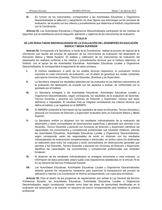 (Primera Sección) DIARIO OFICIAL Martes 7 de abril de 2015
IV. En función de los instrumentos, corresponderá a las Autoridades Educativas y Organismos
Descentralizados la selección y capacitación de otras figuras que intervengan en los procesos de
evaluación, de acuerdo con los criterios y procedimientos que determine el Instituto conjuntamente
con la Coordinación.
Artículo 53. Las Autoridades Educativas y Organismos Descentralizados participarán de las medidas de
seguridad que se establezcan para el resguardo, aplicación y vigilancia de los instrumentos de evaluación.
TÍTULO IV
DE LOS RESULTADOS INDIVIDUALIZADOS DE LA EVALUACIÓN DEL DESEMPEÑO EN EDUCACIÓN
BÁSICA Y MEDIA SUPERIOR
Artículo 54. Corresponde a la Secretaría, a través de la Coordinación, realizar el proceso de captura de la
información que resulte del proceso de aplicación de los instrumentos de evaluación del desempeño en
Educación Básica y Media Superior. El análisis y calificación de los instrumentos de evaluación del
desempeño los realizará conforme a los criterios y procedimientos técnicos que el Instituto determine. Al
Instituto, con el apoyo de las Autoridades Educativas, Autoridades Educativas Locales y Organismos
Descentralizados, le corresponderá el seguimiento de estos procesos.
I. El Instituto establecerá, a partir de los análisis técnicos respectivos, la puntuación mínima
requerida en cada instrumento de evaluación, con el objeto de garantizar los niveles suficientes
para ejercer funciones Docentes, Técnico Docentes, Directivas y de Supervisión;
II. La Secretaría integrará los resultados obtenidos por los evaluados en los distintos instrumentos de
la evaluación del desempeño de acuerdo con los aspectos a evaluar, de conformidad con lo
aprobado por el Instituto;
III. La Secretaría entregará a las Autoridades Educativas, Autoridades Educativas Locales y
Organismos Descentralizados, según corresponda, los resultados de la evaluación de Docentes,
Técnico Docentes y personal con funciones de Dirección y Supervisión, mismos que serán
definitivos e inapelables. El resultado final se integrará considerando los criterios técnicos que
defina el Instituto, y se registrará en el SNRSPD.
IV. El SNRSPD contendrá la información de los resultados de todos los Docentes, Técnico Docentes y
personal con funciones de Dirección y Supervisión evaluados tanto en Educación Básica y Media
Superior;
V. La Secretaría emitirá un dictamen con los resultados individualizados de la evaluación del
desempeño y serán acompañados de observaciones específicas y generales que permitan a los
Docentes, Técnico Docentes y personal con funciones de Dirección y Supervisión identificar las
capacidades, los conocimientos y competencias profesionales que necesiten fortalecer, además
las Autoridades Educativas, Autoridades Educativas Locales y Organismos Descentralizados,
según corresponda, serán las responsables de emitir un dictamen con los resultados
individualizados de evaluaciones complementarias o adicionales; en ambos casos los dictámenes
se elaborarán para todos los evaluados y serán acompañados de observaciones generales que
permitan a los Docentes, Técnico Docentes y personal con funciones de Dirección y Supervisión
identificar las capacidades, los conocimientos y competencias profesionales que necesiten
fortalecer;
VI. El dictamen de los resultados individualizados se entregará únicamente a cada evaluado. La
información de datos personales estará sujeta a las disposiciones establecidas en el artículo 79 de
la Ley General del Servicio Profesional Docente.
VII. Las Autoridades Educativas, Autoridades Educativas Locales y Organismos Descentralizados
deberán generar los mecanismos necesarios para supervisar la transparencia del proceso de
aplicación y reportar a la Coordinación el informe correspondiente, con copia para el Instituto.
Artículo 55. Para el diseño de los programas de regularización que señala la Ley General del Servicio
Profesional Docente, las Autoridades Educativas, Autoridades Educativas Locales u Organismos
Descentralizados, según corresponda, tomarán como base las áreas de oportunidad identificadas en la
evaluación del desempeño y se incluirán un esquema de tutoría correspondiente para fortalecer la práctica
profesional.
 