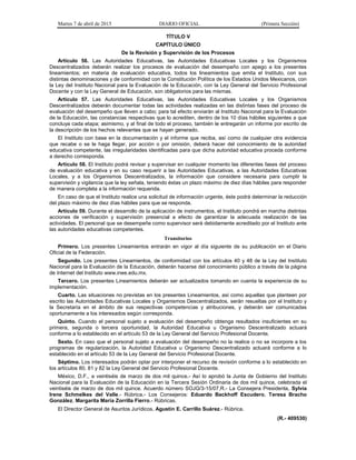 Martes 7 de abril de 2015 DIARIO OFICIAL (Primera Sección)
TÍTULO V
CAPÍTULO ÚNICO
De la Revisión y Supervisión de los Procesos
Artículo 56. Las Autoridades Educativas, las Autoridades Educativas Locales y los Organismos
Descentralizados deberán realizar los procesos de evaluación del desempeño con apego a los presentes
lineamientos; en materia de evaluación educativa, todos los lineamientos que emita el Instituto, con sus
distintas denominaciones y de conformidad con la Constitución Política de los Estados Unidos Mexicanos, con
la Ley del Instituto Nacional para la Evaluación de la Educación, con la Ley General del Servicio Profesional
Docente y con la Ley General de Educación, son obligatorios para las mismas.
Artículo 57. Las Autoridades Educativas, las Autoridades Educativas Locales y los Organismos
Descentralizados deberán documentar todas las actividades realizadas en las distintas fases del proceso de
evaluación del desempeño que lleven a cabo; para tal efecto enviarán al Instituto Nacional para la Evaluación
de la Educación, las constancias respectivas que lo acrediten, dentro de los 10 días hábiles siguientes a que
concluya cada etapa; asimismo, y al final de todo el proceso, también le entregarán un informe por escrito de
la descripción de los hechos relevantes que se hayan generado.
El Instituto con base en la documentación y el informe que reciba, así como de cualquier otra evidencia
que recabe o se le haga llegar, por acción o por omisión, deberá hacer del conocimiento de la autoridad
educativa competente, las irregularidades identificadas para que dicha autoridad educativa proceda conforme
a derecho corresponda.
Artículo 58. El Instituto podrá revisar y supervisar en cualquier momento las diferentes fases del proceso
de evaluación educativa y en su caso requerir a las Autoridades Educativas, a las Autoridades Educativas
Locales, y a los Organismos Descentralizados, la información que considere necesaria para cumplir la
supervisión y vigilancia que la ley señala, teniendo éstas un plazo máximo de diez días hábiles para responder
de manera completa a la información requerida.
En caso de que el Instituto realice una solicitud de información urgente, éste podrá determinar la reducción
del plazo máximo de diez días hábiles para que se responda.
Artículo 59. Durante el desarrollo de la aplicación de instrumentos, el Instituto pondrá en marcha distintas
acciones de verificación y supervisión presencial a efecto de garantizar la adecuada realización de las
actividades. El personal que se desempeñe como supervisor será debidamente acreditado por el Instituto ante
las autoridades educativas competentes.
Transitorios
Primero. Los presentes Lineamientos entrarán en vigor al día siguiente de su publicación en el Diario
Oficial de la Federación.
Segundo. Los presentes Lineamientos, de conformidad con los artículos 40 y 48 de la Ley del Instituto
Nacional para la Evaluación de la Educación, deberán hacerse del conocimiento público a través de la página
de Internet del Instituto www.inee.edu.mx.
Tercero. Los presentes Lineamientos deberán ser actualizados tomando en cuenta la experiencia de su
implementación.
Cuarto. Las situaciones no previstas en los presentes Lineamientos, así como aquellas que planteen por
escrito las Autoridades Educativas Locales y Organismos Descentralizados, serán resueltas por el Instituto y
la Secretaría en el ámbito de sus respectivas competencias y atribuciones, y deberán ser comunicadas
oportunamente a los interesados según corresponda.
Quinto. Cuando el personal sujeto a evaluación del desempeño obtenga resultados insuficientes en su
primera, segunda o tercera oportunidad, la Autoridad Educativa u Organismo Descentralizado actuará
conforme a lo establecido en el artículo 53 de la Ley General del Servicio Profesional Docente.
Sexto. En caso que el personal sujeto a evaluación del desempeño no la realice o no se incorpore a los
programas de regularización, la Autoridad Educativa u Organismo Descentralizado actuará conforme a lo
establecido en el artículo 53 de la Ley General del Servicio Profesional Docente.
Séptimo. Los interesados podrán optar por interponer el recurso de revisión conforme a lo establecido en
los artículos 80, 81 y 82 la Ley General del Servicio Profesional Docente.
México, D.F., a veintiséis de marzo de dos mil quince.- Así lo aprobó la Junta de Gobierno del Instituto
Nacional para la Evaluación de la Educación en la Tercera Sesión Ordinaria de dos mil quince, celebrada el
veintiséis de marzo de dos mil quince. Acuerdo número SOJG/3-15/07,R.- La Consejera Presidenta, Sylvia
Irene Schmelkes del Valle.- Rúbrica.- Los Consejeros: Eduardo Backhoff Escudero, Teresa Bracho
González, Margarita María Zorrilla Fierro.- Rúbricas.
El Director General de Asuntos Jurídicos, Agustín E. Carrillo Suárez.- Rúbrica.
(R.- 409530)
 