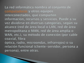 La red informática nombra al conjunto de computadoras y otros equipos interconectados, que comparten información, recursos y servicios. Puede a su vez dividirse en diversas categorías, según su alcance (red de área local o LAN, red de área metropolitana o MAN, red de área amplia o WAN, etc.), su método de conexión (por cable coaxial, fibra óptica, radio, microondas, infrarrojos) o su relación funcional (cliente-servidor, persona a persona), entre otras.