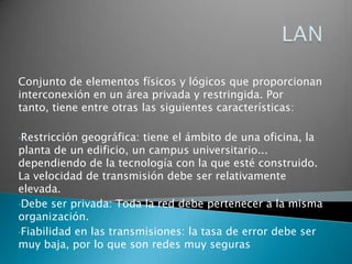 LANConjunto de elementos físicos y lógicos que proporcionan interconexión en un área privada y restringida. Por tanto, tiene entre otras las siguientes características: Restricción geográfica: tiene el ámbito de una oficina, la planta de un edificio, un campus universitario... dependiendo de la tecnología con la que esté construido. La velocidad de transmisión debe ser relativamente elevada. 