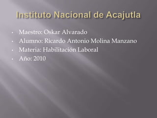 •   Maestro: Oskar Alvarado
•   Alumno: Ricardo Antonio Molina Manzano
•   Materia: Habilitación Laboral
•   Año: 2010
 
