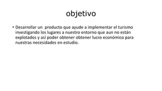 objetivo
• Desarrollar un producto que ayude a implementar el turismo
investigando los lugares a nuestro entorno que aun no están
explotados y así poder obtener obtener lucro económico para
nuestras necesidades en estudio.
 