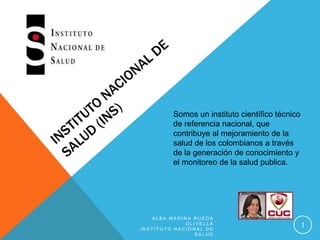 Somos un instituto científico técnico
de referencia nacional, que
contribuye al mejoramiento de la
salud de los colombianos a través
de la generación de conocimiento y
el monitoreo de la salud publica.
A L B A M A R I N A R U E D A
O L I V E L L A
I N S T I T U T O N A C I O N A L D E
S A L U D
1
 