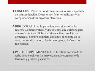 CONCLUSIONES: es donde manifiestas lo más importante
de la investigación. Debes especificar los hallazgos y la
comprobación de la hipótesis planteada.
BIBLIOGRAFÍA: es la parte donde escribes todas las
referencias bibliográficas y documentos que utilizaste para
desarrollar tu tesis. Debe ser información completa que
contenga el nombre completo del autor, el nombre de la
obra, la casa de edición, el país de origen y el año en que
fue editada.
PARTE COMPLEMENTARIA: es la última sección de la
tesis, donde incluyes los anexos, apéndices, glosario de
términos y gráficas y cuadros.
 