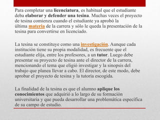 Para completar una licenciatura, es habitual que el estudiante
deba elaborar y defender una tesina. Muchas veces el proyecto
de tesina comienza cuando el estudiante ya aprobó la
última materia de la carrera y sólo le queda la presentación de la
tesina para convertirse en licenciado.
La tesina se constituye como una investigación. Aunque cada
institución tiene su propia modalidad, es frecuente que el
estudiante elija, entre los profesores, a un tutor. Luego debe
presentar su proyecto de tesina ante el director de la carrera,
mencionando el tema que eligió investigar y la sinopsis del
trabajo que planea llevar a cabo. El director, de este modo, debe
aprobar el proyecto de tesina y la tutoría escogida.
La finalidad de la tesina es que el alumno aplique los
conocimientos que adquirió a lo largo de su formación
universitaria y que pueda desarrollar una problemática específica
de su campo de estudio.
 