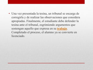 • Una vez presentada la tesina, un tribunal se encarga de
corregirla y de realizar las observaciones que considera
apropiadas. Finalmente, el estudiante debe defender la
tesina ante el tribunal, esgrimiendo argumentos que
sostengan aquello que expresa en su trabajo.
Completado el proceso, el alumno ya se convierte en
licenciado.
 