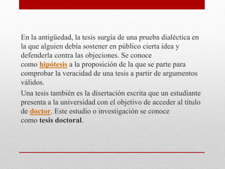 En la antigüedad, la tesis surgía de una prueba dialéctica en
la que alguien debía sostener en público cierta idea y
defenderla contra las objeciones. Se conoce
como hipótesis a la proposición de la que se parte para
comprobar la veracidad de una tesis a partir de argumentos
válidos.
Una tesis también es la disertación escrita que un estudiante
presenta a la universidad con el objetivo de acceder al título
de doctor. Este estudio o investigación se conoce
como tesis doctoral.
 