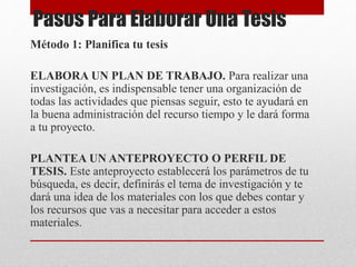 Pasos Para Elaborar Una Tesis
Método 1: Planifica tu tesis
ELABORA UN PLAN DE TRABAJO. Para realizar una
investigación, es indispensable tener una organización de
todas las actividades que piensas seguir, esto te ayudará en
la buena administración del recurso tiempo y le dará forma
a tu proyecto.
PLANTEA UN ANTEPROYECTO O PERFIL DE
TESIS. Este anteproyecto establecerá los parámetros de tu
búsqueda, es decir, definirás el tema de investigación y te
dará una idea de los materiales con los que debes contar y
los recursos que vas a necesitar para acceder a estos
materiales.
 