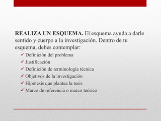 REALIZA UN ESQUEMA. El esquema ayuda a darle
sentido y cuerpo a la investigación. Dentro de tu
esquema, debes contemplar:
 Definición del problema
 Justificación
 Definición de terminología técnica
 Objetivos de la investigación
 Hipótesis que plantea la tesis
 Marco de referencia o marco teórico
 