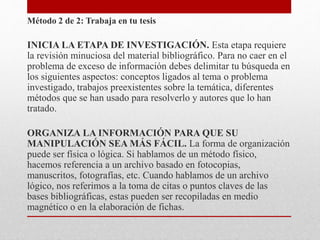Método 2 de 2: Trabaja en tu tesis
INICIA LA ETAPA DE INVESTIGACIÓN. Esta etapa requiere
la revisión minuciosa del material bibliográfico. Para no caer en el
problema de exceso de información debes delimitar tu búsqueda en
los siguientes aspectos: conceptos ligados al tema o problema
investigado, trabajos preexistentes sobre la temática, diferentes
métodos que se han usado para resolverlo y autores que lo han
tratado.
ORGANIZA LA INFORMACIÓN PARA QUE SU
MANIPULACIÓN SEA MÁS FÁCIL. La forma de organización
puede ser física o lógica. Si hablamos de un método físico,
hacemos referencia a un archivo basado en fotocopias,
manuscritos, fotografías, etc. Cuando hablamos de un archivo
lógico, nos referimos a la toma de citas o puntos claves de las
bases bibliográficas, estas pueden ser recopiladas en medio
magnético o en la elaboración de fichas.
 