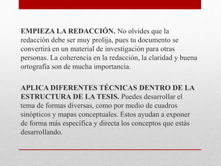 EMPIEZA LA REDACCIÓN. No olvides que la
redacción debe ser muy prolija, pues tu documento se
convertirá en un material de investigación para otras
personas. La coherencia en la redacción, la claridad y buena
ortografía son de mucha importancia.
APLICA DIFERENTES TÉCNICAS DENTRO DE LA
ESTRUCTURA DE LA TESIS. Puedes desarrollar el
tema de formas diversas, como por medio de cuadros
sinópticos y mapas conceptuales. Estos ayudan a exponer
de forma más específica y directa los conceptos que estás
desarrollando.
 