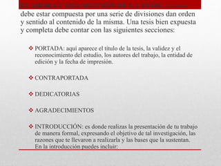 ELABORA CADA SECCIÓN DE LA TESIS. La tesis
debe estar compuesta por una serie de divisiones dan orden
y sentido al contenido de la misma. Una tesis bien expuesta
y completa debe contar con las siguientes secciones:
 PORTADA: aquí aparece el título de la tesis, la validez y el
reconocimiento del estudio, los autores del trabajo, la entidad de
edición y la fecha de impresión.
 CONTRAPORTADA
 DEDICATORIAS
 AGRADECIMIENTOS
 INTRODUCCIÓN: es donde realizas la presentación de tu trabajo
de manera formal, expresando el objetivo de tal investigación, las
razones que te llevaron a realizarla y las bases que la sustentan.
En la introducción puedes incluir:
 