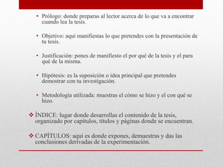 • Prólogo: donde preparas al lector acerca de lo que va a encontrar
cuando lea la tesis.
• Objetivo: aquí manifiestas lo que pretendes con la presentación de
tu tesis.
• Justificación: pones de manifiesto el por qué de la tesis y el para
qué de la misma.
• Hipótesis: es la suposición o idea principal que pretendes
demostrar con tu investigación.
• Metodología utilizada: muestras el cómo se hizo y el con qué se
hizo.
 ÍNDICE: lugar donde desarrollas el contenido de la tesis,
organizado por capítulos, títulos y páginas donde se encuentran.
 CAPÍTULOS: aquí es donde expones, demuestras y das las
conclusiones derivadas de la experimentación.
 