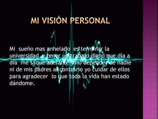 Mi sueño mas anhelado es terminar la
universidad y tener un trabajo digno que día a
día me saque adelante y no depender de nadie
ni de mis padres al contrario yo cuidar de ellos
para agradecer lo que toda la vida han estado
dándome.
 
