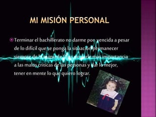 Terminar el bachillerato no darme por vencida a pesar
de lo difícil que se ponga la situaciónpermanecer
siempre de la mano de Dios no darle mas importancia
a las malas criticas de las personas y dar lo mejor,
tener enmentelo que quiero lograr.
 