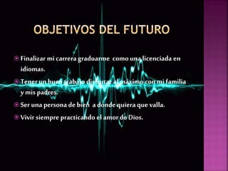  Finalizar mi carrera graduarme comouna licenciada en
idiomas.
 Tenerun buen trabajo disfrutar al máximo con mi familia
y mis padres.
 Ser una persona de bien a dondequiera que valla.
 Vivir siempre practicando el amor de Dios.
 