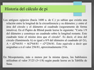 Historia del cálculo de pi
Los antiguos egipcios (hacia 1600 a. de C.) ya sabían que existía una
relación entre la longitud de la circunferencia y su diámetro; y entre el
área del círculo y el diámetro al cuadrado (seguramente de forma
intuitiva). En el Papiro de Rhind puede leerse lo siguiente: "Corta 1/9
del diámetro y construye un cuadrado sobre la longitud restante. Este
cuadrado tiene el mismo área que el circulo". Es decir, el área del
círculo (llamémosla A) es igual a 8/9 del diámetro al cuadrado (d=2r),
A = d2*64/81 = 4r2*64/81 = r2*256/81. Esto equivale a decir que
asignaban a π el valor 256/81, aproximadamente 3'16.
En Mesopotamia, más o menos por la misma época, los babilonios
utilizaban el valor 3'125 (3+1/8) según puede leerse en la Tablilla de
Susa.
 