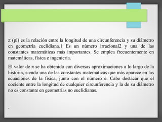 π (pi) es la relación entre la longitud de una circunferencia y su diámetro
en geometría euclidiana.1​ Es un número irracional2​ y una de las
constantes matemáticas más importantes. Se emplea frecuentemente en
matemáticas, física e ingeniería.
El valor de π se ha obtenido con diversas aproximaciones a lo largo de la
historia, siendo una de las constantes matemáticas que más aparece en las
ecuaciones de la física, junto con el número e. Cabe destacar que el
cociente entre la longitud de cualquier circunferencia y la de su diámetro
no es constante en geometrías no euclidianas.
.
 