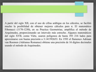 A partir del siglo XII, con el uso de cifras arábigas en los cálculos, se facilitó
mucho la posibilidad de obtener mejores cálculos para π. El matemático
Fibonacci (1170-1250), en su Practica Geometriae, amplifica el método de
Arquímedes, proporcionando un intervalo más estrecho. Algunos matemáticos
del siglo XVII, como Viète, usaron polígonos de hasta 393 216 lados para
aproximarse con buena precisión a 3.141592653. En 1593 el flamenco Adriaan
van Roomen (Adrianus Romanus) obtiene una precisión de 16 dígitos decimales
usando el método de Arquímedes.
 